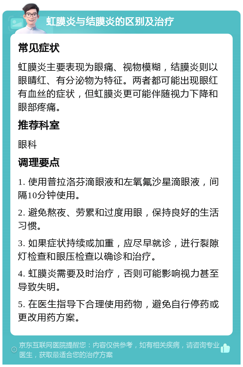 虹膜炎与结膜炎的区别及治疗 常见症状 虹膜炎主要表现为眼痛、视物模糊，结膜炎则以眼睛红、有分泌物为特征。两者都可能出现眼红有血丝的症状，但虹膜炎更可能伴随视力下降和眼部疼痛。 推荐科室 眼科 调理要点 1. 使用普拉洛芬滴眼液和左氧氟沙星滴眼液，间隔10分钟使用。 2. 避免熬夜、劳累和过度用眼，保持良好的生活习惯。 3. 如果症状持续或加重，应尽早就诊，进行裂隙灯检查和眼压检查以确诊和治疗。 4. 虹膜炎需要及时治疗，否则可能影响视力甚至导致失明。 5. 在医生指导下合理使用药物，避免自行停药或更改用药方案。