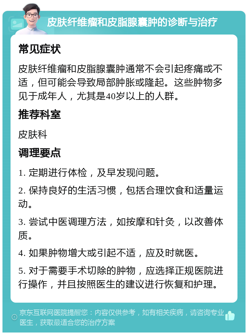 皮肤纤维瘤和皮脂腺囊肿的诊断与治疗 常见症状 皮肤纤维瘤和皮脂腺囊肿通常不会引起疼痛或不适，但可能会导致局部肿胀或隆起。这些肿物多见于成年人，尤其是40岁以上的人群。 推荐科室 皮肤科 调理要点 1. 定期进行体检，及早发现问题。 2. 保持良好的生活习惯，包括合理饮食和适量运动。 3. 尝试中医调理方法，如按摩和针灸，以改善体质。 4. 如果肿物增大或引起不适，应及时就医。 5. 对于需要手术切除的肿物，应选择正规医院进行操作，并且按照医生的建议进行恢复和护理。