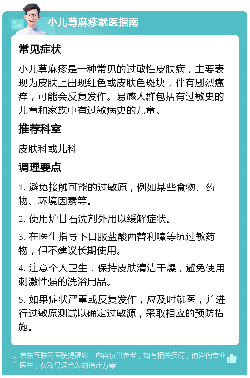 小儿荨麻疹就医指南 常见症状 小儿荨麻疹是一种常见的过敏性皮肤病，主要表现为皮肤上出现红色或皮肤色斑块，伴有剧烈瘙痒，可能会反复发作。易感人群包括有过敏史的儿童和家族中有过敏病史的儿童。 推荐科室 皮肤科或儿科 调理要点 1. 避免接触可能的过敏原，例如某些食物、药物、环境因素等。 2. 使用炉甘石洗剂外用以缓解症状。 3. 在医生指导下口服盐酸西替利嗪等抗过敏药物，但不建议长期使用。 4. 注意个人卫生，保持皮肤清洁干燥，避免使用刺激性强的洗浴用品。 5. 如果症状严重或反复发作，应及时就医，并进行过敏原测试以确定过敏源，采取相应的预防措施。