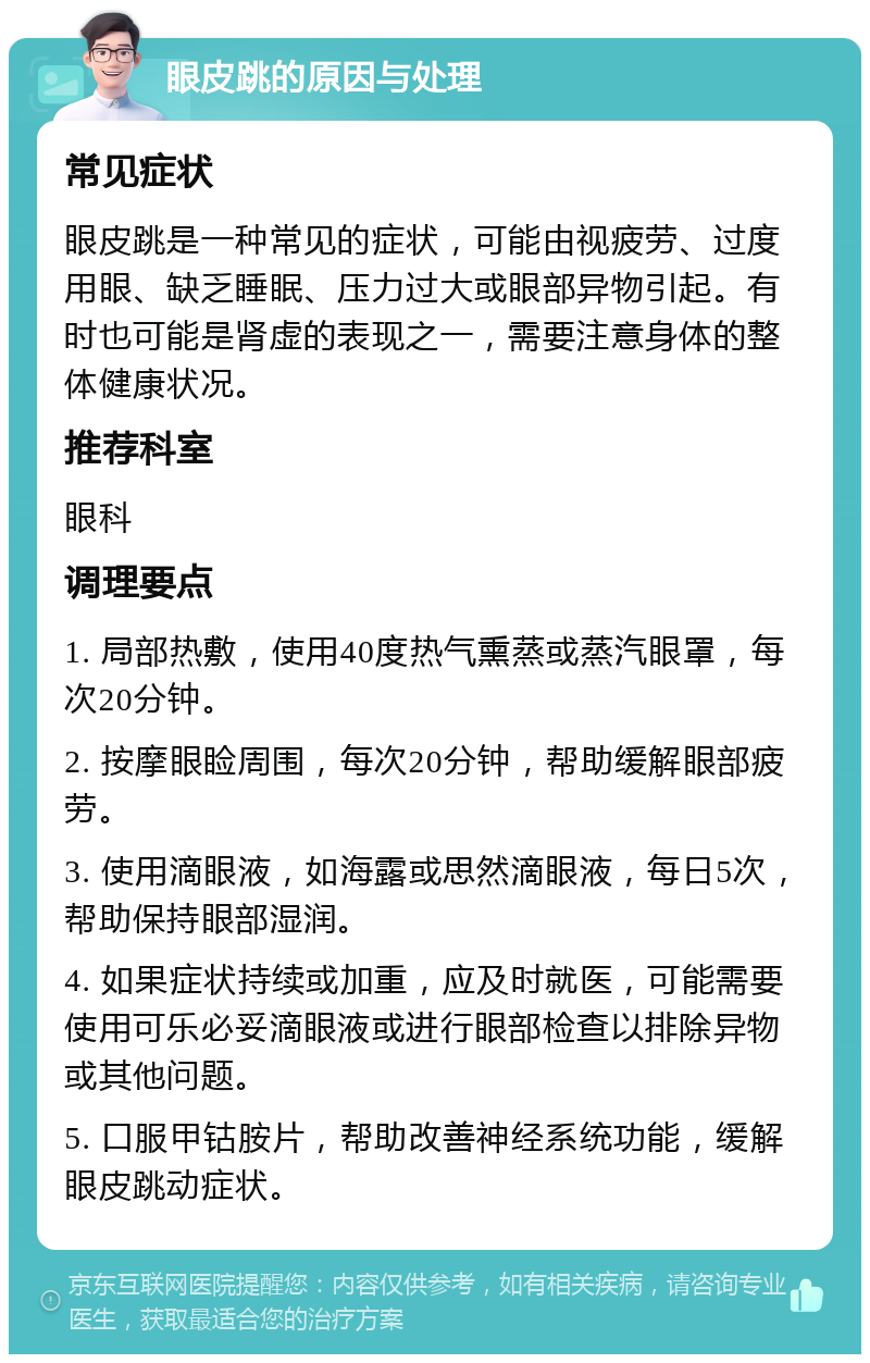 眼皮跳的原因与处理 常见症状 眼皮跳是一种常见的症状，可能由视疲劳、过度用眼、缺乏睡眠、压力过大或眼部异物引起。有时也可能是肾虚的表现之一，需要注意身体的整体健康状况。 推荐科室 眼科 调理要点 1. 局部热敷，使用40度热气熏蒸或蒸汽眼罩，每次20分钟。 2. 按摩眼睑周围，每次20分钟，帮助缓解眼部疲劳。 3. 使用滴眼液，如海露或思然滴眼液，每日5次，帮助保持眼部湿润。 4. 如果症状持续或加重，应及时就医，可能需要使用可乐必妥滴眼液或进行眼部检查以排除异物或其他问题。 5. 口服甲钴胺片，帮助改善神经系统功能，缓解眼皮跳动症状。