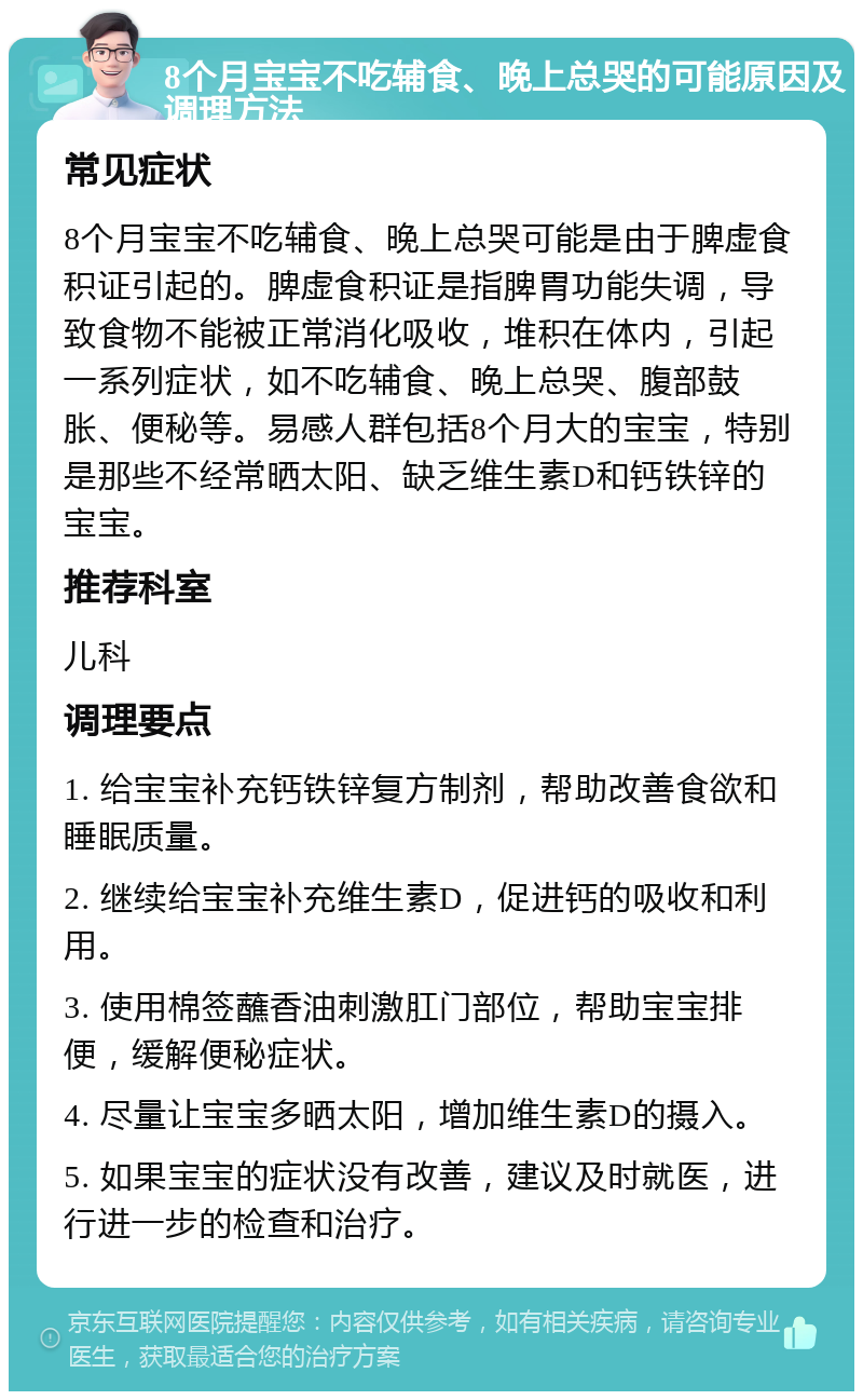 8个月宝宝不吃辅食、晚上总哭的可能原因及调理方法 常见症状 8个月宝宝不吃辅食、晚上总哭可能是由于脾虚食积证引起的。脾虚食积证是指脾胃功能失调，导致食物不能被正常消化吸收，堆积在体内，引起一系列症状，如不吃辅食、晚上总哭、腹部鼓胀、便秘等。易感人群包括8个月大的宝宝，特别是那些不经常晒太阳、缺乏维生素D和钙铁锌的宝宝。 推荐科室 儿科 调理要点 1. 给宝宝补充钙铁锌复方制剂，帮助改善食欲和睡眠质量。 2. 继续给宝宝补充维生素D，促进钙的吸收和利用。 3. 使用棉签蘸香油刺激肛门部位，帮助宝宝排便，缓解便秘症状。 4. 尽量让宝宝多晒太阳，增加维生素D的摄入。 5. 如果宝宝的症状没有改善，建议及时就医，进行进一步的检查和治疗。