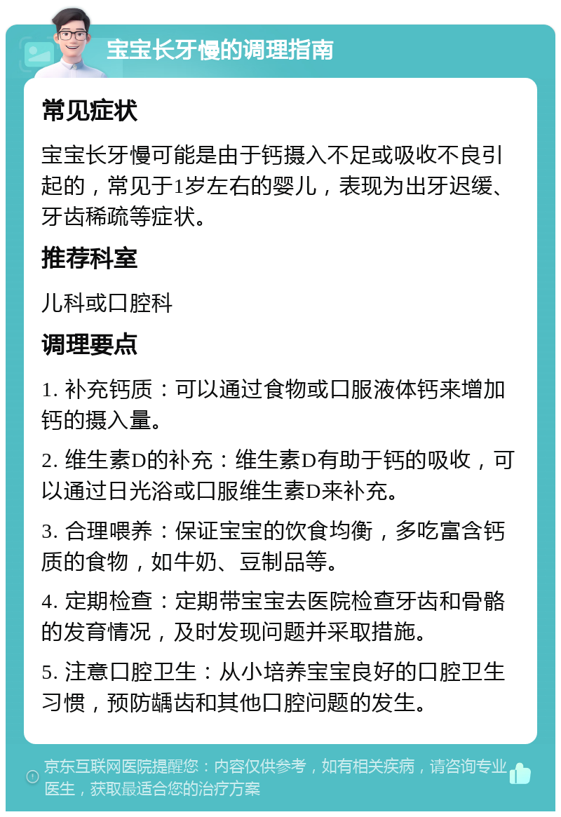 宝宝长牙慢的调理指南 常见症状 宝宝长牙慢可能是由于钙摄入不足或吸收不良引起的，常见于1岁左右的婴儿，表现为出牙迟缓、牙齿稀疏等症状。 推荐科室 儿科或口腔科 调理要点 1. 补充钙质：可以通过食物或口服液体钙来增加钙的摄入量。 2. 维生素D的补充：维生素D有助于钙的吸收，可以通过日光浴或口服维生素D来补充。 3. 合理喂养：保证宝宝的饮食均衡，多吃富含钙质的食物，如牛奶、豆制品等。 4. 定期检查：定期带宝宝去医院检查牙齿和骨骼的发育情况，及时发现问题并采取措施。 5. 注意口腔卫生：从小培养宝宝良好的口腔卫生习惯，预防龋齿和其他口腔问题的发生。