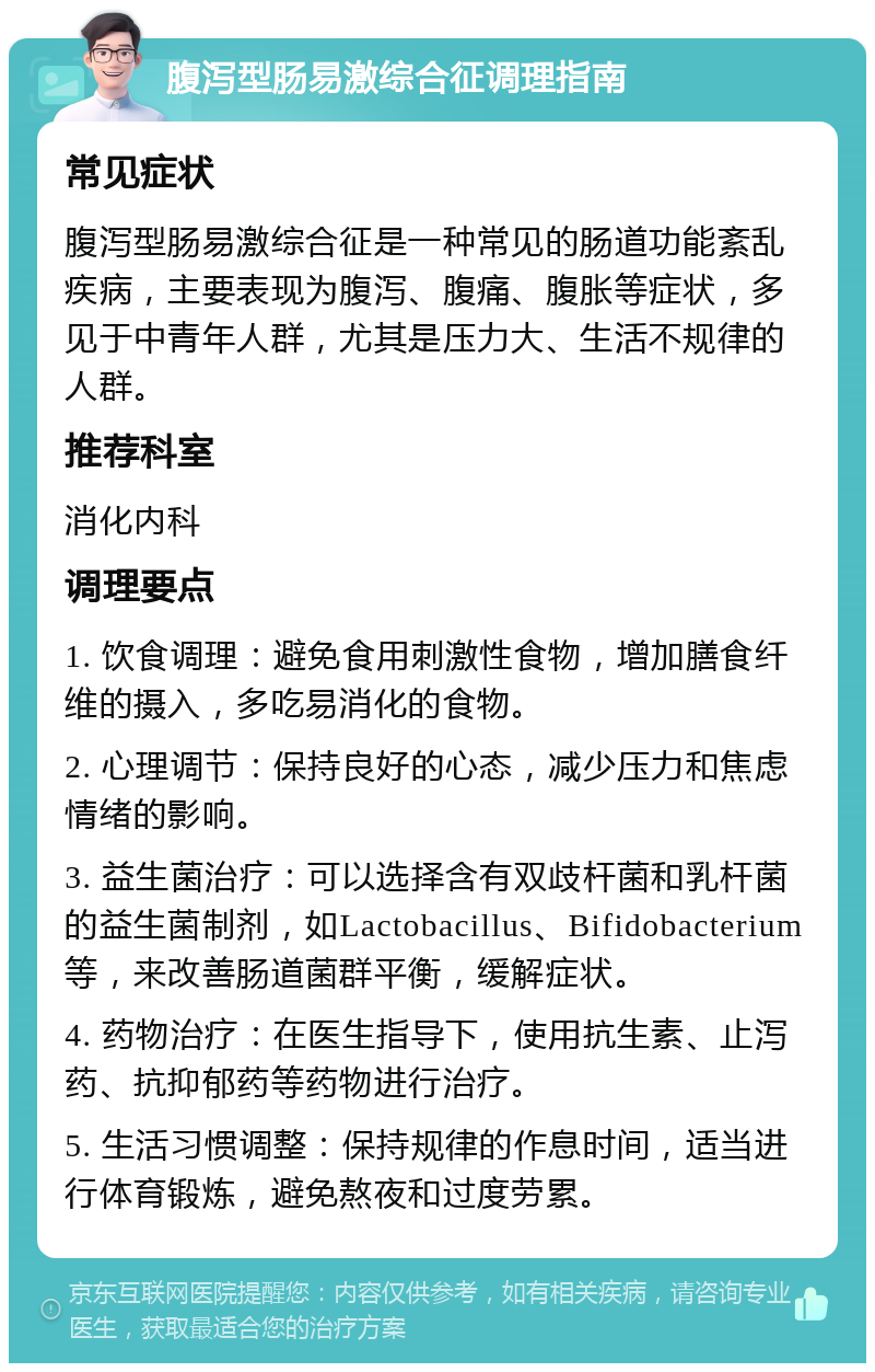 腹泻型肠易激综合征调理指南 常见症状 腹泻型肠易激综合征是一种常见的肠道功能紊乱疾病，主要表现为腹泻、腹痛、腹胀等症状，多见于中青年人群，尤其是压力大、生活不规律的人群。 推荐科室 消化内科 调理要点 1. 饮食调理：避免食用刺激性食物，增加膳食纤维的摄入，多吃易消化的食物。 2. 心理调节：保持良好的心态，减少压力和焦虑情绪的影响。 3. 益生菌治疗：可以选择含有双歧杆菌和乳杆菌的益生菌制剂，如Lactobacillus、Bifidobacterium等，来改善肠道菌群平衡，缓解症状。 4. 药物治疗：在医生指导下，使用抗生素、止泻药、抗抑郁药等药物进行治疗。 5. 生活习惯调整：保持规律的作息时间，适当进行体育锻炼，避免熬夜和过度劳累。