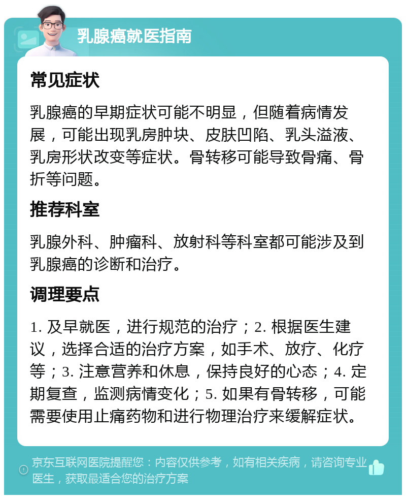 乳腺癌就医指南 常见症状 乳腺癌的早期症状可能不明显，但随着病情发展，可能出现乳房肿块、皮肤凹陷、乳头溢液、乳房形状改变等症状。骨转移可能导致骨痛、骨折等问题。 推荐科室 乳腺外科、肿瘤科、放射科等科室都可能涉及到乳腺癌的诊断和治疗。 调理要点 1. 及早就医，进行规范的治疗；2. 根据医生建议，选择合适的治疗方案，如手术、放疗、化疗等；3. 注意营养和休息，保持良好的心态；4. 定期复查，监测病情变化；5. 如果有骨转移，可能需要使用止痛药物和进行物理治疗来缓解症状。