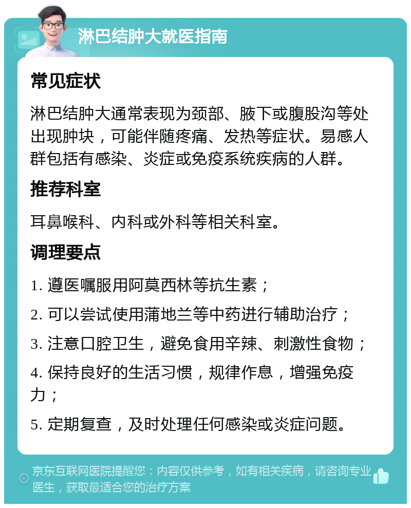 淋巴结肿大就医指南 常见症状 淋巴结肿大通常表现为颈部、腋下或腹股沟等处出现肿块，可能伴随疼痛、发热等症状。易感人群包括有感染、炎症或免疫系统疾病的人群。 推荐科室 耳鼻喉科、内科或外科等相关科室。 调理要点 1. 遵医嘱服用阿莫西林等抗生素； 2. 可以尝试使用蒲地兰等中药进行辅助治疗； 3. 注意口腔卫生，避免食用辛辣、刺激性食物； 4. 保持良好的生活习惯，规律作息，增强免疫力； 5. 定期复查，及时处理任何感染或炎症问题。