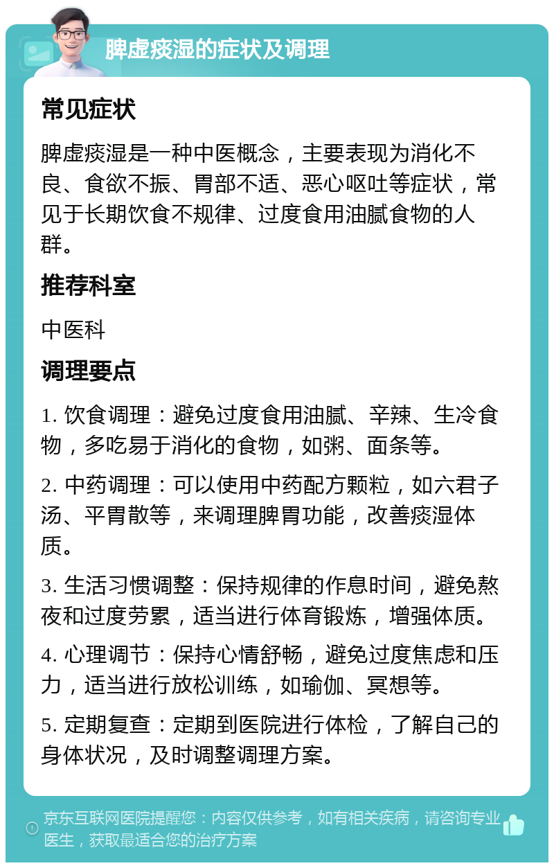 脾虚痰湿的症状及调理 常见症状 脾虚痰湿是一种中医概念，主要表现为消化不良、食欲不振、胃部不适、恶心呕吐等症状，常见于长期饮食不规律、过度食用油腻食物的人群。 推荐科室 中医科 调理要点 1. 饮食调理：避免过度食用油腻、辛辣、生冷食物，多吃易于消化的食物，如粥、面条等。 2. 中药调理：可以使用中药配方颗粒，如六君子汤、平胃散等，来调理脾胃功能，改善痰湿体质。 3. 生活习惯调整：保持规律的作息时间，避免熬夜和过度劳累，适当进行体育锻炼，增强体质。 4. 心理调节：保持心情舒畅，避免过度焦虑和压力，适当进行放松训练，如瑜伽、冥想等。 5. 定期复查：定期到医院进行体检，了解自己的身体状况，及时调整调理方案。