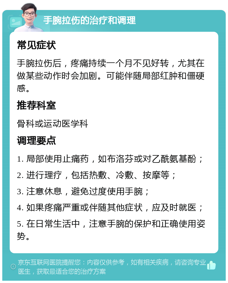 手腕拉伤的治疗和调理 常见症状 手腕拉伤后，疼痛持续一个月不见好转，尤其在做某些动作时会加剧。可能伴随局部红肿和僵硬感。 推荐科室 骨科或运动医学科 调理要点 1. 局部使用止痛药，如布洛芬或对乙酰氨基酚； 2. 进行理疗，包括热敷、冷敷、按摩等； 3. 注意休息，避免过度使用手腕； 4. 如果疼痛严重或伴随其他症状，应及时就医； 5. 在日常生活中，注意手腕的保护和正确使用姿势。