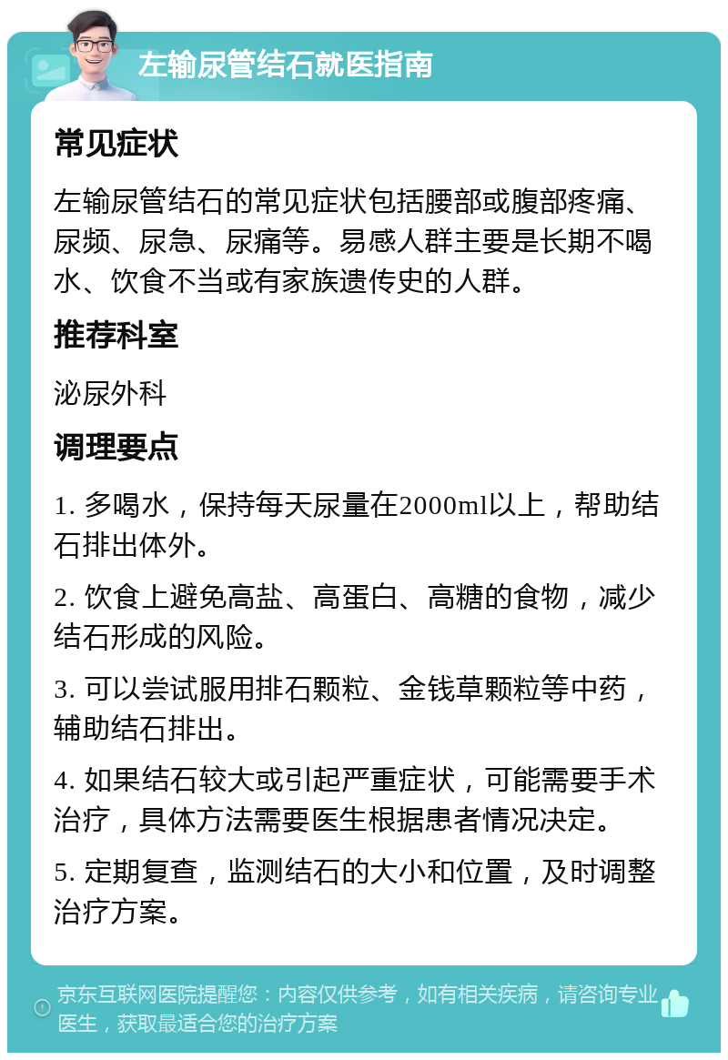 左输尿管结石就医指南 常见症状 左输尿管结石的常见症状包括腰部或腹部疼痛、尿频、尿急、尿痛等。易感人群主要是长期不喝水、饮食不当或有家族遗传史的人群。 推荐科室 泌尿外科 调理要点 1. 多喝水，保持每天尿量在2000ml以上，帮助结石排出体外。 2. 饮食上避免高盐、高蛋白、高糖的食物，减少结石形成的风险。 3. 可以尝试服用排石颗粒、金钱草颗粒等中药，辅助结石排出。 4. 如果结石较大或引起严重症状，可能需要手术治疗，具体方法需要医生根据患者情况决定。 5. 定期复查，监测结石的大小和位置，及时调整治疗方案。