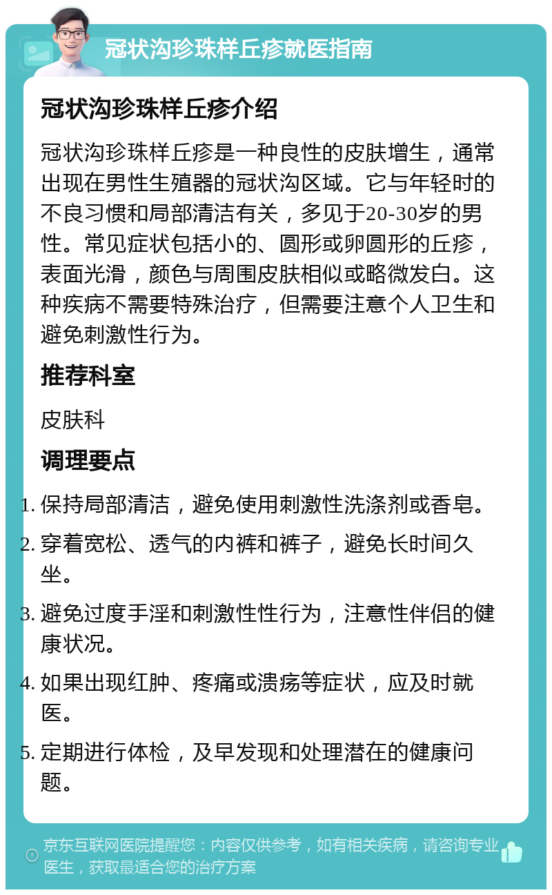 冠状沟珍珠样丘疹就医指南 冠状沟珍珠样丘疹介绍 冠状沟珍珠样丘疹是一种良性的皮肤增生，通常出现在男性生殖器的冠状沟区域。它与年轻时的不良习惯和局部清洁有关，多见于20-30岁的男性。常见症状包括小的、圆形或卵圆形的丘疹，表面光滑，颜色与周围皮肤相似或略微发白。这种疾病不需要特殊治疗，但需要注意个人卫生和避免刺激性行为。 推荐科室 皮肤科 调理要点 保持局部清洁，避免使用刺激性洗涤剂或香皂。 穿着宽松、透气的内裤和裤子，避免长时间久坐。 避免过度手淫和刺激性性行为，注意性伴侣的健康状况。 如果出现红肿、疼痛或溃疡等症状，应及时就医。 定期进行体检，及早发现和处理潜在的健康问题。