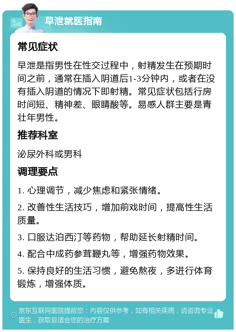 早泄就医指南 常见症状 早泄是指男性在性交过程中，射精发生在预期时间之前，通常在插入阴道后1-3分钟内，或者在没有插入阴道的情况下即射精。常见症状包括行房时间短、精神差、眼睛酸等。易感人群主要是青壮年男性。 推荐科室 泌尿外科或男科 调理要点 1. 心理调节，减少焦虑和紧张情绪。 2. 改善性生活技巧，增加前戏时间，提高性生活质量。 3. 口服达泊西汀等药物，帮助延长射精时间。 4. 配合中成药参茸鞭丸等，增强药物效果。 5. 保持良好的生活习惯，避免熬夜，多进行体育锻炼，增强体质。