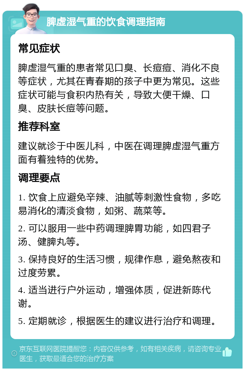 脾虚湿气重的饮食调理指南 常见症状 脾虚湿气重的患者常见口臭、长痘痘、消化不良等症状，尤其在青春期的孩子中更为常见。这些症状可能与食积内热有关，导致大便干燥、口臭、皮肤长痘等问题。 推荐科室 建议就诊于中医儿科，中医在调理脾虚湿气重方面有着独特的优势。 调理要点 1. 饮食上应避免辛辣、油腻等刺激性食物，多吃易消化的清淡食物，如粥、蔬菜等。 2. 可以服用一些中药调理脾胃功能，如四君子汤、健脾丸等。 3. 保持良好的生活习惯，规律作息，避免熬夜和过度劳累。 4. 适当进行户外运动，增强体质，促进新陈代谢。 5. 定期就诊，根据医生的建议进行治疗和调理。