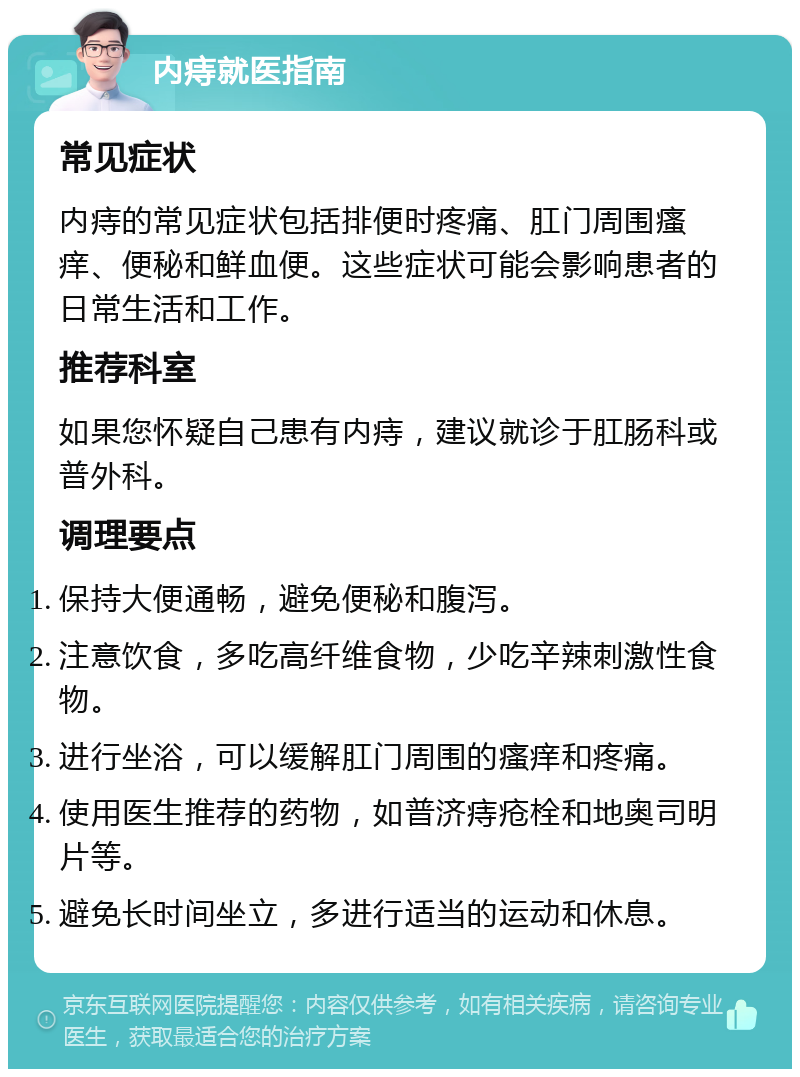 内痔就医指南 常见症状 内痔的常见症状包括排便时疼痛、肛门周围瘙痒、便秘和鲜血便。这些症状可能会影响患者的日常生活和工作。 推荐科室 如果您怀疑自己患有内痔，建议就诊于肛肠科或普外科。 调理要点 保持大便通畅，避免便秘和腹泻。 注意饮食，多吃高纤维食物，少吃辛辣刺激性食物。 进行坐浴，可以缓解肛门周围的瘙痒和疼痛。 使用医生推荐的药物，如普济痔疮栓和地奥司明片等。 避免长时间坐立，多进行适当的运动和休息。