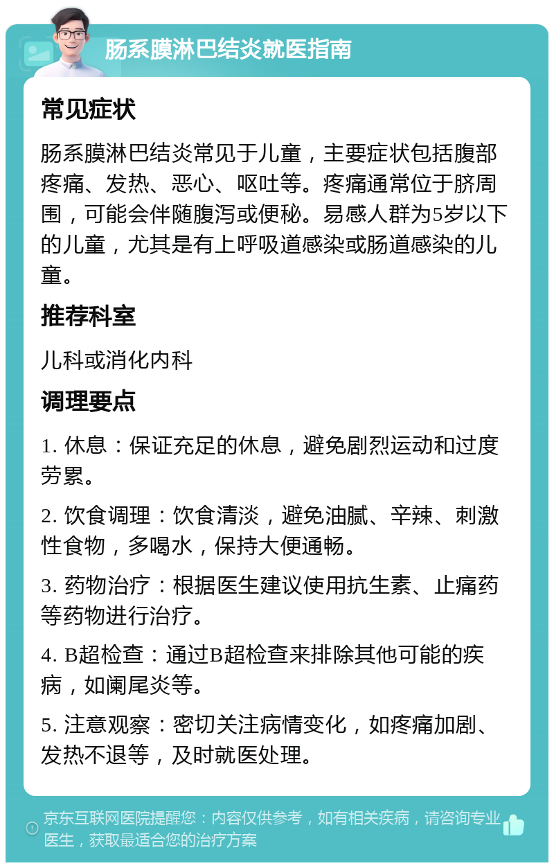 肠系膜淋巴结炎就医指南 常见症状 肠系膜淋巴结炎常见于儿童，主要症状包括腹部疼痛、发热、恶心、呕吐等。疼痛通常位于脐周围，可能会伴随腹泻或便秘。易感人群为5岁以下的儿童，尤其是有上呼吸道感染或肠道感染的儿童。 推荐科室 儿科或消化内科 调理要点 1. 休息：保证充足的休息，避免剧烈运动和过度劳累。 2. 饮食调理：饮食清淡，避免油腻、辛辣、刺激性食物，多喝水，保持大便通畅。 3. 药物治疗：根据医生建议使用抗生素、止痛药等药物进行治疗。 4. B超检查：通过B超检查来排除其他可能的疾病，如阑尾炎等。 5. 注意观察：密切关注病情变化，如疼痛加剧、发热不退等，及时就医处理。