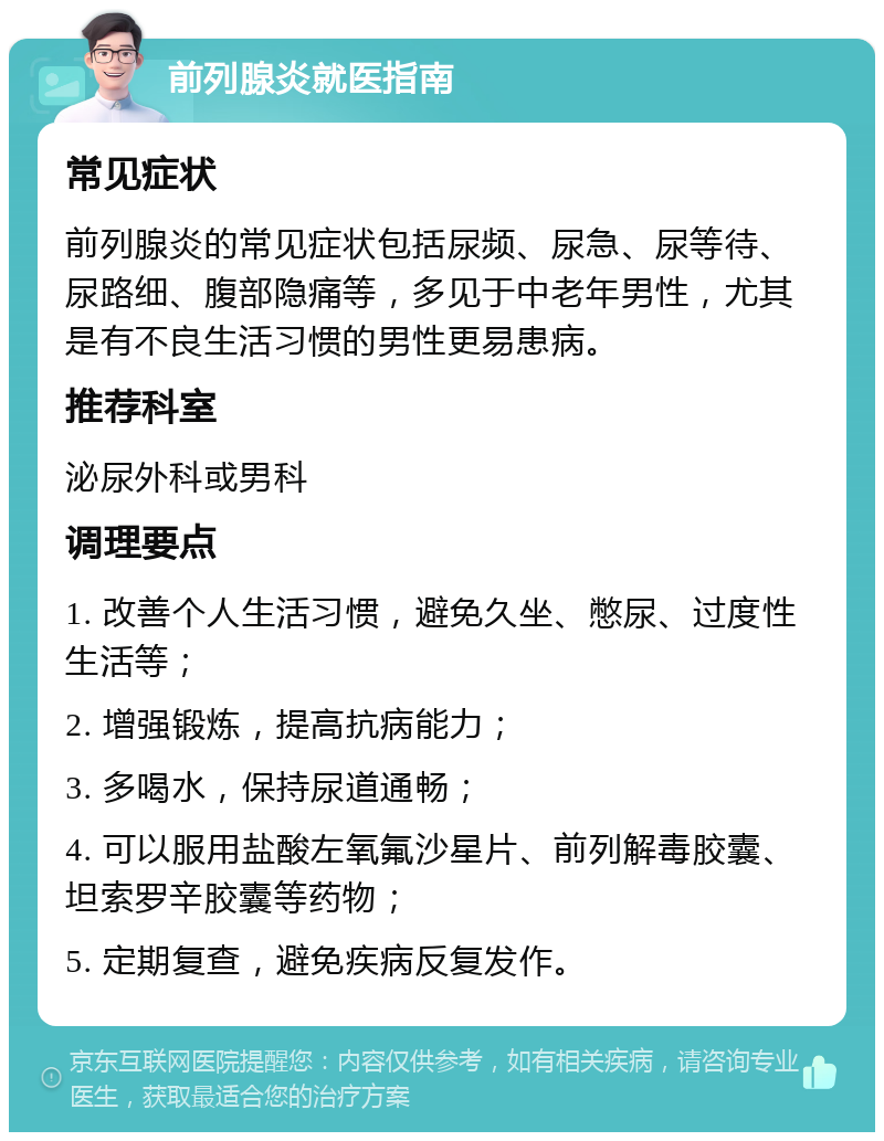 前列腺炎就医指南 常见症状 前列腺炎的常见症状包括尿频、尿急、尿等待、尿路细、腹部隐痛等，多见于中老年男性，尤其是有不良生活习惯的男性更易患病。 推荐科室 泌尿外科或男科 调理要点 1. 改善个人生活习惯，避免久坐、憋尿、过度性生活等； 2. 增强锻炼，提高抗病能力； 3. 多喝水，保持尿道通畅； 4. 可以服用盐酸左氧氟沙星片、前列解毒胶囊、坦索罗辛胶囊等药物； 5. 定期复查，避免疾病反复发作。