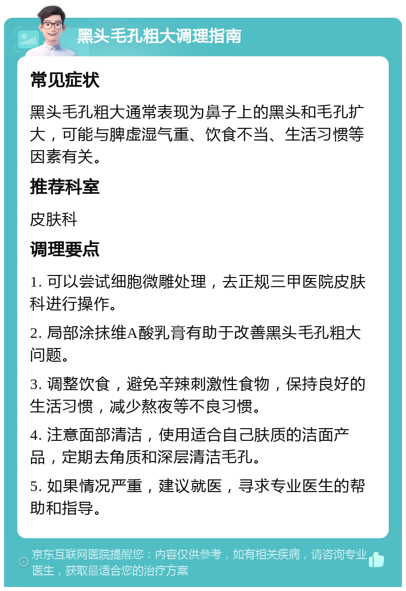 黑头毛孔粗大调理指南 常见症状 黑头毛孔粗大通常表现为鼻子上的黑头和毛孔扩大，可能与脾虚湿气重、饮食不当、生活习惯等因素有关。 推荐科室 皮肤科 调理要点 1. 可以尝试细胞微雕处理，去正规三甲医院皮肤科进行操作。 2. 局部涂抹维A酸乳膏有助于改善黑头毛孔粗大问题。 3. 调整饮食，避免辛辣刺激性食物，保持良好的生活习惯，减少熬夜等不良习惯。 4. 注意面部清洁，使用适合自己肤质的洁面产品，定期去角质和深层清洁毛孔。 5. 如果情况严重，建议就医，寻求专业医生的帮助和指导。