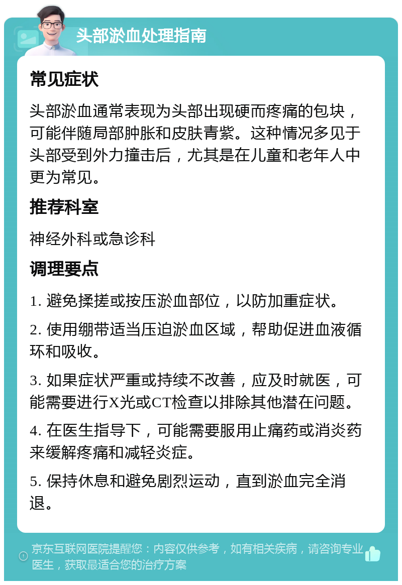 头部淤血处理指南 常见症状 头部淤血通常表现为头部出现硬而疼痛的包块，可能伴随局部肿胀和皮肤青紫。这种情况多见于头部受到外力撞击后，尤其是在儿童和老年人中更为常见。 推荐科室 神经外科或急诊科 调理要点 1. 避免揉搓或按压淤血部位，以防加重症状。 2. 使用绷带适当压迫淤血区域，帮助促进血液循环和吸收。 3. 如果症状严重或持续不改善，应及时就医，可能需要进行X光或CT检查以排除其他潜在问题。 4. 在医生指导下，可能需要服用止痛药或消炎药来缓解疼痛和减轻炎症。 5. 保持休息和避免剧烈运动，直到淤血完全消退。