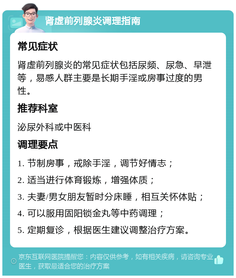 肾虚前列腺炎调理指南 常见症状 肾虚前列腺炎的常见症状包括尿频、尿急、早泄等，易感人群主要是长期手淫或房事过度的男性。 推荐科室 泌尿外科或中医科 调理要点 1. 节制房事，戒除手淫，调节好情志； 2. 适当进行体育锻炼，增强体质； 3. 夫妻/男女朋友暂时分床睡，相互关怀体贴； 4. 可以服用固阳锁金丸等中药调理； 5. 定期复诊，根据医生建议调整治疗方案。