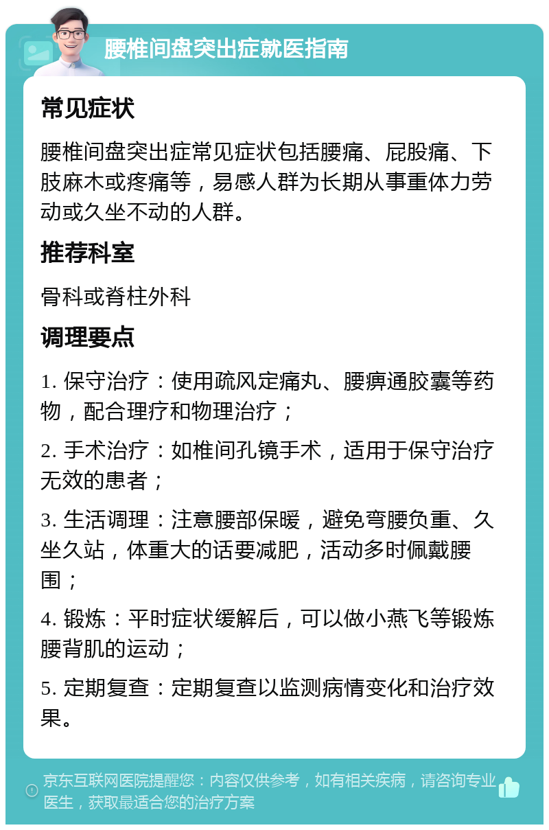 腰椎间盘突出症就医指南 常见症状 腰椎间盘突出症常见症状包括腰痛、屁股痛、下肢麻木或疼痛等，易感人群为长期从事重体力劳动或久坐不动的人群。 推荐科室 骨科或脊柱外科 调理要点 1. 保守治疗：使用疏风定痛丸、腰痹通胶囊等药物，配合理疗和物理治疗； 2. 手术治疗：如椎间孔镜手术，适用于保守治疗无效的患者； 3. 生活调理：注意腰部保暖，避免弯腰负重、久坐久站，体重大的话要减肥，活动多时佩戴腰围； 4. 锻炼：平时症状缓解后，可以做小燕飞等锻炼腰背肌的运动； 5. 定期复查：定期复查以监测病情变化和治疗效果。