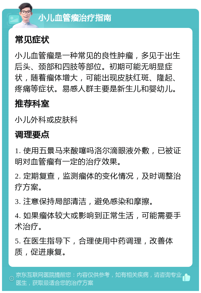 小儿血管瘤治疗指南 常见症状 小儿血管瘤是一种常见的良性肿瘤，多见于出生后头、颈部和四肢等部位。初期可能无明显症状，随着瘤体增大，可能出现皮肤红斑、隆起、疼痛等症状。易感人群主要是新生儿和婴幼儿。 推荐科室 小儿外科或皮肤科 调理要点 1. 使用五景马来酸噻吗洛尔滴眼液外敷，已被证明对血管瘤有一定的治疗效果。 2. 定期复查，监测瘤体的变化情况，及时调整治疗方案。 3. 注意保持局部清洁，避免感染和摩擦。 4. 如果瘤体较大或影响到正常生活，可能需要手术治疗。 5. 在医生指导下，合理使用中药调理，改善体质，促进康复。