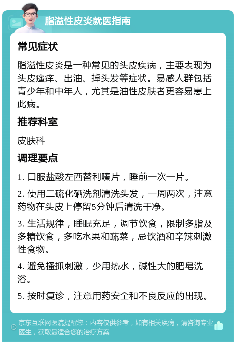 脂溢性皮炎就医指南 常见症状 脂溢性皮炎是一种常见的头皮疾病，主要表现为头皮瘙痒、出油、掉头发等症状。易感人群包括青少年和中年人，尤其是油性皮肤者更容易患上此病。 推荐科室 皮肤科 调理要点 1. 口服盐酸左西替利嗪片，睡前一次一片。 2. 使用二硫化硒洗剂清洗头发，一周两次，注意药物在头皮上停留5分钟后清洗干净。 3. 生活规律，睡眠充足，调节饮食，限制多脂及多糖饮食，多吃水果和蔬菜，忌饮酒和辛辣刺激性食物。 4. 避免搔抓刺激，少用热水，碱性大的肥皂洗浴。 5. 按时复诊，注意用药安全和不良反应的出现。