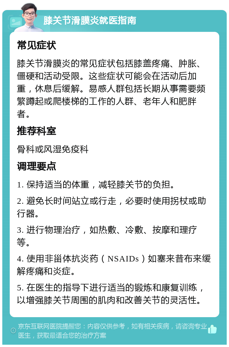 膝关节滑膜炎就医指南 常见症状 膝关节滑膜炎的常见症状包括膝盖疼痛、肿胀、僵硬和活动受限。这些症状可能会在活动后加重，休息后缓解。易感人群包括长期从事需要频繁蹲起或爬楼梯的工作的人群、老年人和肥胖者。 推荐科室 骨科或风湿免疫科 调理要点 1. 保持适当的体重，减轻膝关节的负担。 2. 避免长时间站立或行走，必要时使用拐杖或助行器。 3. 进行物理治疗，如热敷、冷敷、按摩和理疗等。 4. 使用非甾体抗炎药（NSAIDs）如塞来昔布来缓解疼痛和炎症。 5. 在医生的指导下进行适当的锻炼和康复训练，以增强膝关节周围的肌肉和改善关节的灵活性。