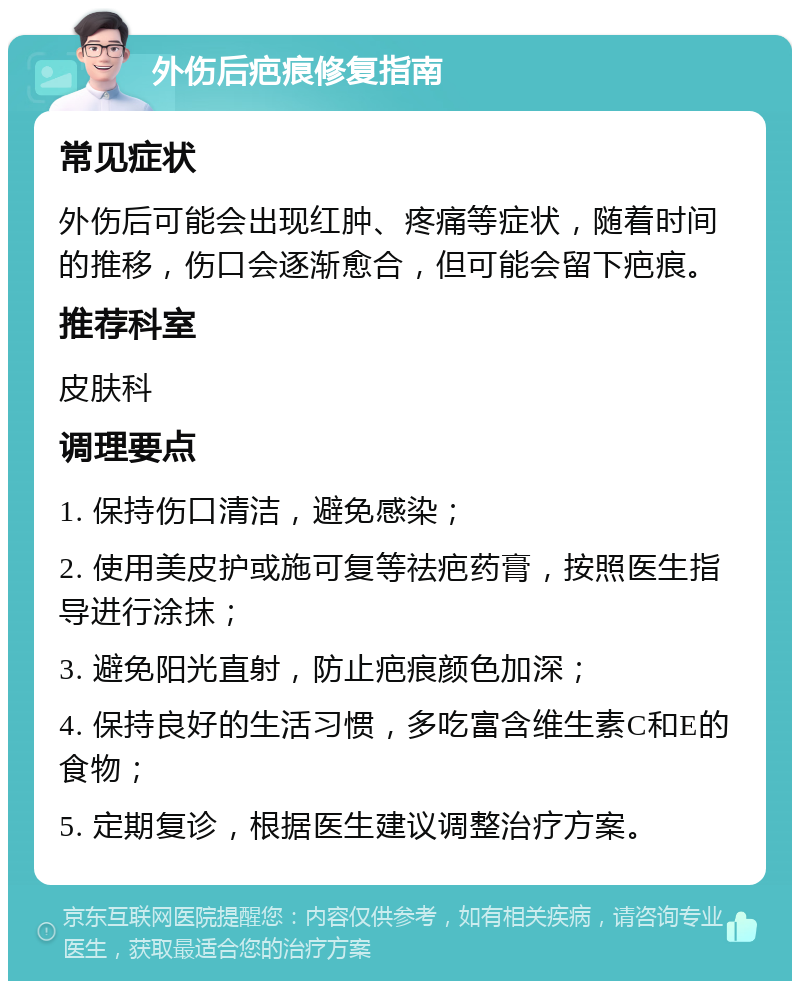 外伤后疤痕修复指南 常见症状 外伤后可能会出现红肿、疼痛等症状，随着时间的推移，伤口会逐渐愈合，但可能会留下疤痕。 推荐科室 皮肤科 调理要点 1. 保持伤口清洁，避免感染； 2. 使用美皮护或施可复等祛疤药膏，按照医生指导进行涂抹； 3. 避免阳光直射，防止疤痕颜色加深； 4. 保持良好的生活习惯，多吃富含维生素C和E的食物； 5. 定期复诊，根据医生建议调整治疗方案。