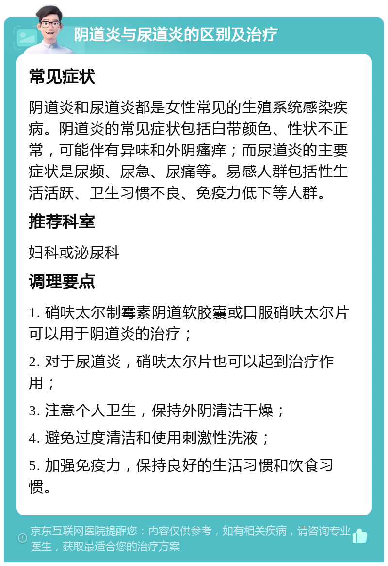 阴道炎与尿道炎的区别及治疗 常见症状 阴道炎和尿道炎都是女性常见的生殖系统感染疾病。阴道炎的常见症状包括白带颜色、性状不正常，可能伴有异味和外阴瘙痒；而尿道炎的主要症状是尿频、尿急、尿痛等。易感人群包括性生活活跃、卫生习惯不良、免疫力低下等人群。 推荐科室 妇科或泌尿科 调理要点 1. 硝呋太尔制霉素阴道软胶囊或口服硝呋太尔片可以用于阴道炎的治疗； 2. 对于尿道炎，硝呋太尔片也可以起到治疗作用； 3. 注意个人卫生，保持外阴清洁干燥； 4. 避免过度清洁和使用刺激性洗液； 5. 加强免疫力，保持良好的生活习惯和饮食习惯。