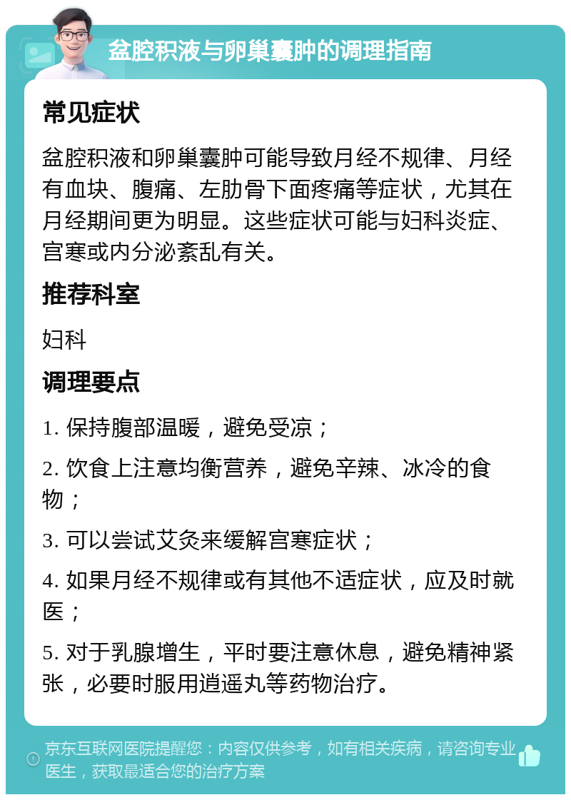 盆腔积液与卵巢囊肿的调理指南 常见症状 盆腔积液和卵巢囊肿可能导致月经不规律、月经有血块、腹痛、左肋骨下面疼痛等症状，尤其在月经期间更为明显。这些症状可能与妇科炎症、宫寒或内分泌紊乱有关。 推荐科室 妇科 调理要点 1. 保持腹部温暖，避免受凉； 2. 饮食上注意均衡营养，避免辛辣、冰冷的食物； 3. 可以尝试艾灸来缓解宫寒症状； 4. 如果月经不规律或有其他不适症状，应及时就医； 5. 对于乳腺增生，平时要注意休息，避免精神紧张，必要时服用逍遥丸等药物治疗。