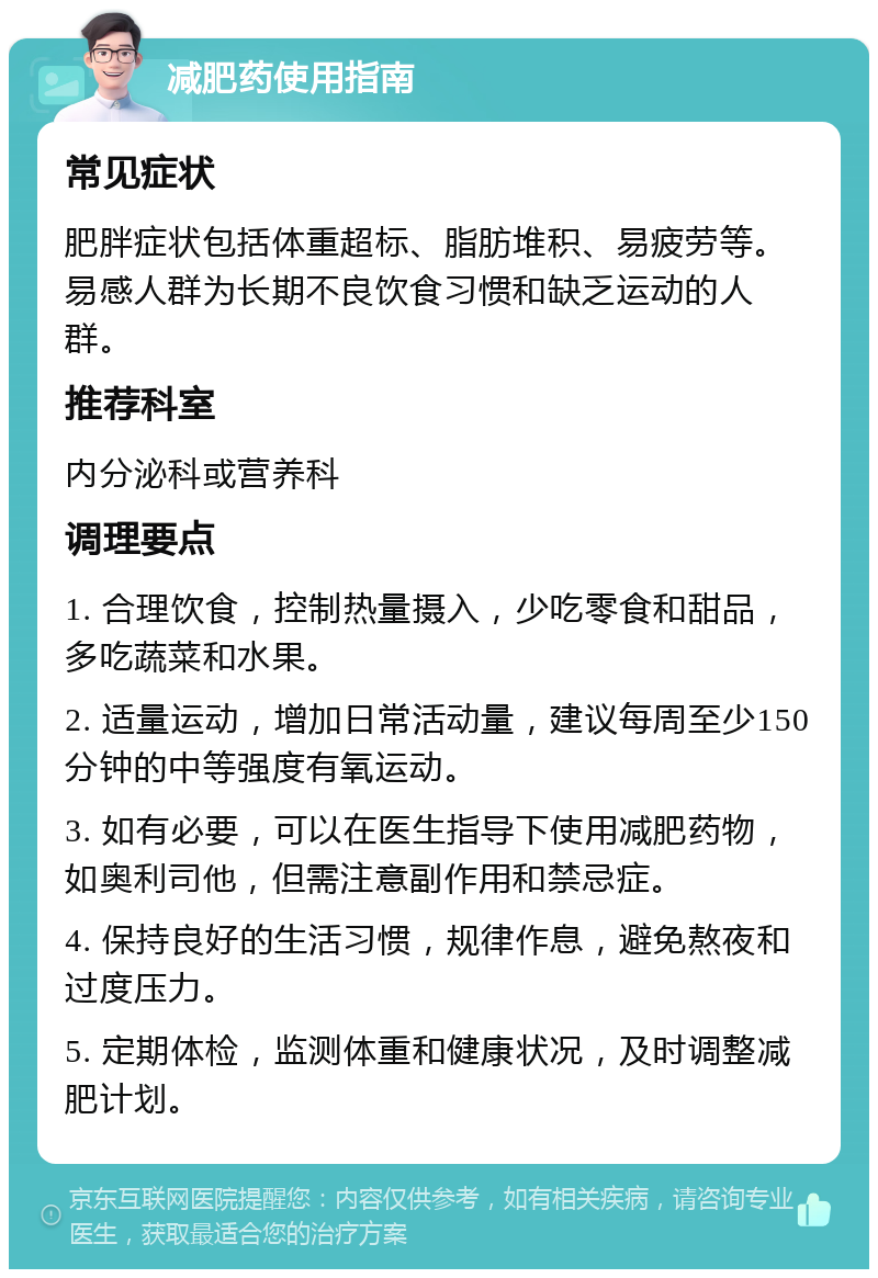 减肥药使用指南 常见症状 肥胖症状包括体重超标、脂肪堆积、易疲劳等。易感人群为长期不良饮食习惯和缺乏运动的人群。 推荐科室 内分泌科或营养科 调理要点 1. 合理饮食，控制热量摄入，少吃零食和甜品，多吃蔬菜和水果。 2. 适量运动，增加日常活动量，建议每周至少150分钟的中等强度有氧运动。 3. 如有必要，可以在医生指导下使用减肥药物，如奥利司他，但需注意副作用和禁忌症。 4. 保持良好的生活习惯，规律作息，避免熬夜和过度压力。 5. 定期体检，监测体重和健康状况，及时调整减肥计划。