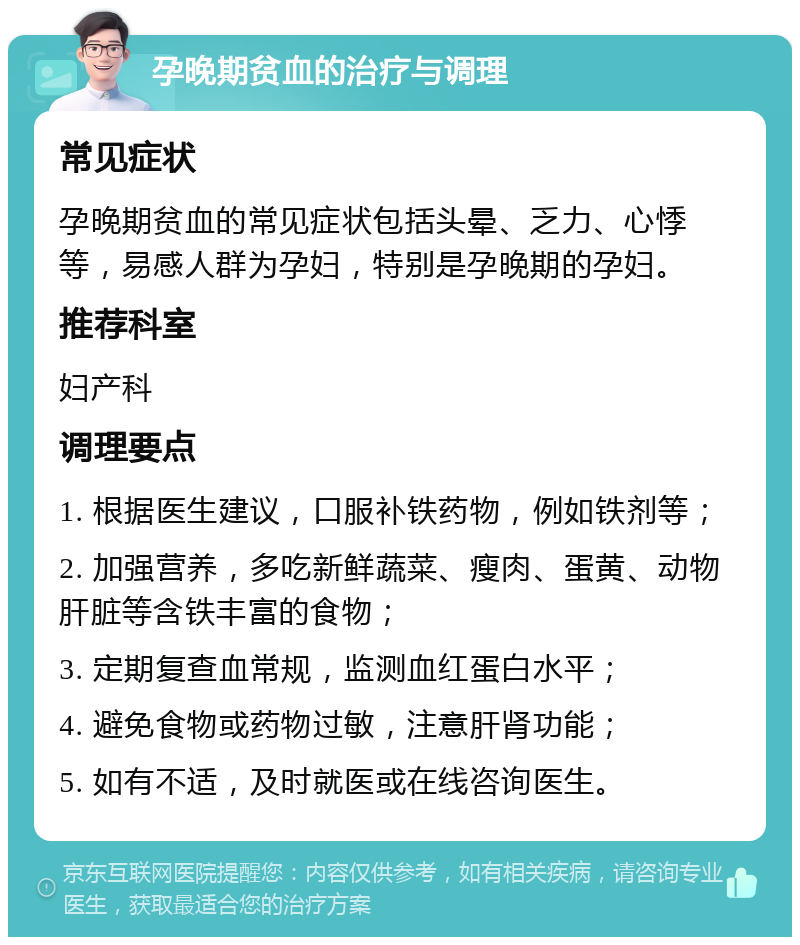 孕晚期贫血的治疗与调理 常见症状 孕晚期贫血的常见症状包括头晕、乏力、心悸等，易感人群为孕妇，特别是孕晚期的孕妇。 推荐科室 妇产科 调理要点 1. 根据医生建议，口服补铁药物，例如铁剂等； 2. 加强营养，多吃新鲜蔬菜、瘦肉、蛋黄、动物肝脏等含铁丰富的食物； 3. 定期复查血常规，监测血红蛋白水平； 4. 避免食物或药物过敏，注意肝肾功能； 5. 如有不适，及时就医或在线咨询医生。