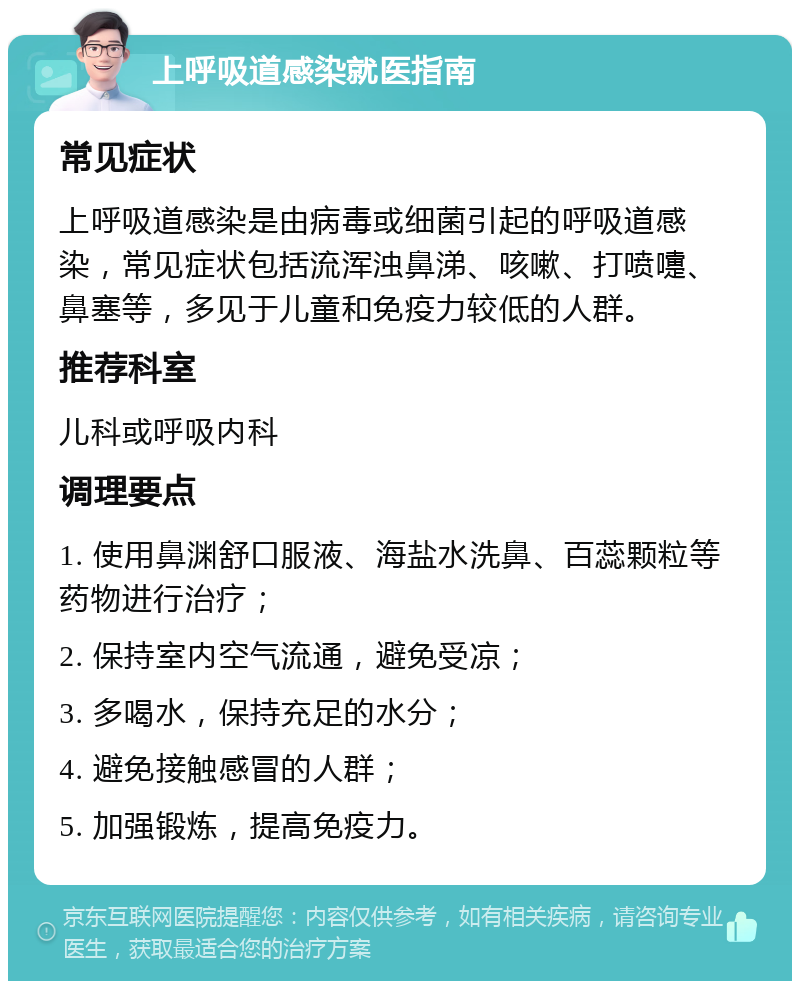 上呼吸道感染就医指南 常见症状 上呼吸道感染是由病毒或细菌引起的呼吸道感染，常见症状包括流浑浊鼻涕、咳嗽、打喷嚏、鼻塞等，多见于儿童和免疫力较低的人群。 推荐科室 儿科或呼吸内科 调理要点 1. 使用鼻渊舒口服液、海盐水洗鼻、百蕊颗粒等药物进行治疗； 2. 保持室内空气流通，避免受凉； 3. 多喝水，保持充足的水分； 4. 避免接触感冒的人群； 5. 加强锻炼，提高免疫力。