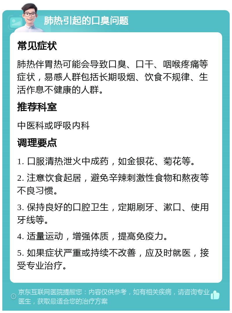 肺热引起的口臭问题 常见症状 肺热伴胃热可能会导致口臭、口干、咽喉疼痛等症状，易感人群包括长期吸烟、饮食不规律、生活作息不健康的人群。 推荐科室 中医科或呼吸内科 调理要点 1. 口服清热泄火中成药，如金银花、菊花等。 2. 注意饮食起居，避免辛辣刺激性食物和熬夜等不良习惯。 3. 保持良好的口腔卫生，定期刷牙、漱口、使用牙线等。 4. 适量运动，增强体质，提高免疫力。 5. 如果症状严重或持续不改善，应及时就医，接受专业治疗。