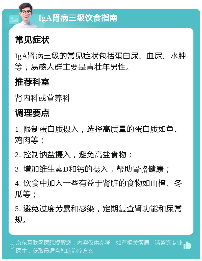 IgA肾病三级饮食指南 常见症状 IgA肾病三级的常见症状包括蛋白尿、血尿、水肿等，易感人群主要是青壮年男性。 推荐科室 肾内科或营养科 调理要点 1. 限制蛋白质摄入，选择高质量的蛋白质如鱼、鸡肉等； 2. 控制钠盐摄入，避免高盐食物； 3. 增加维生素D和钙的摄入，帮助骨骼健康； 4. 饮食中加入一些有益于肾脏的食物如山楂、冬瓜等； 5. 避免过度劳累和感染，定期复查肾功能和尿常规。