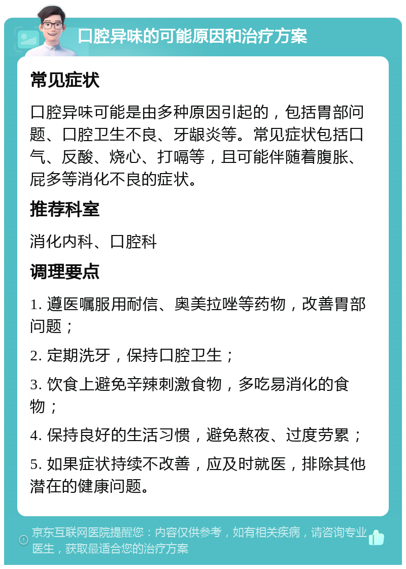 口腔异味的可能原因和治疗方案 常见症状 口腔异味可能是由多种原因引起的，包括胃部问题、口腔卫生不良、牙龈炎等。常见症状包括口气、反酸、烧心、打嗝等，且可能伴随着腹胀、屁多等消化不良的症状。 推荐科室 消化内科、口腔科 调理要点 1. 遵医嘱服用耐信、奥美拉唑等药物，改善胃部问题； 2. 定期洗牙，保持口腔卫生； 3. 饮食上避免辛辣刺激食物，多吃易消化的食物； 4. 保持良好的生活习惯，避免熬夜、过度劳累； 5. 如果症状持续不改善，应及时就医，排除其他潜在的健康问题。