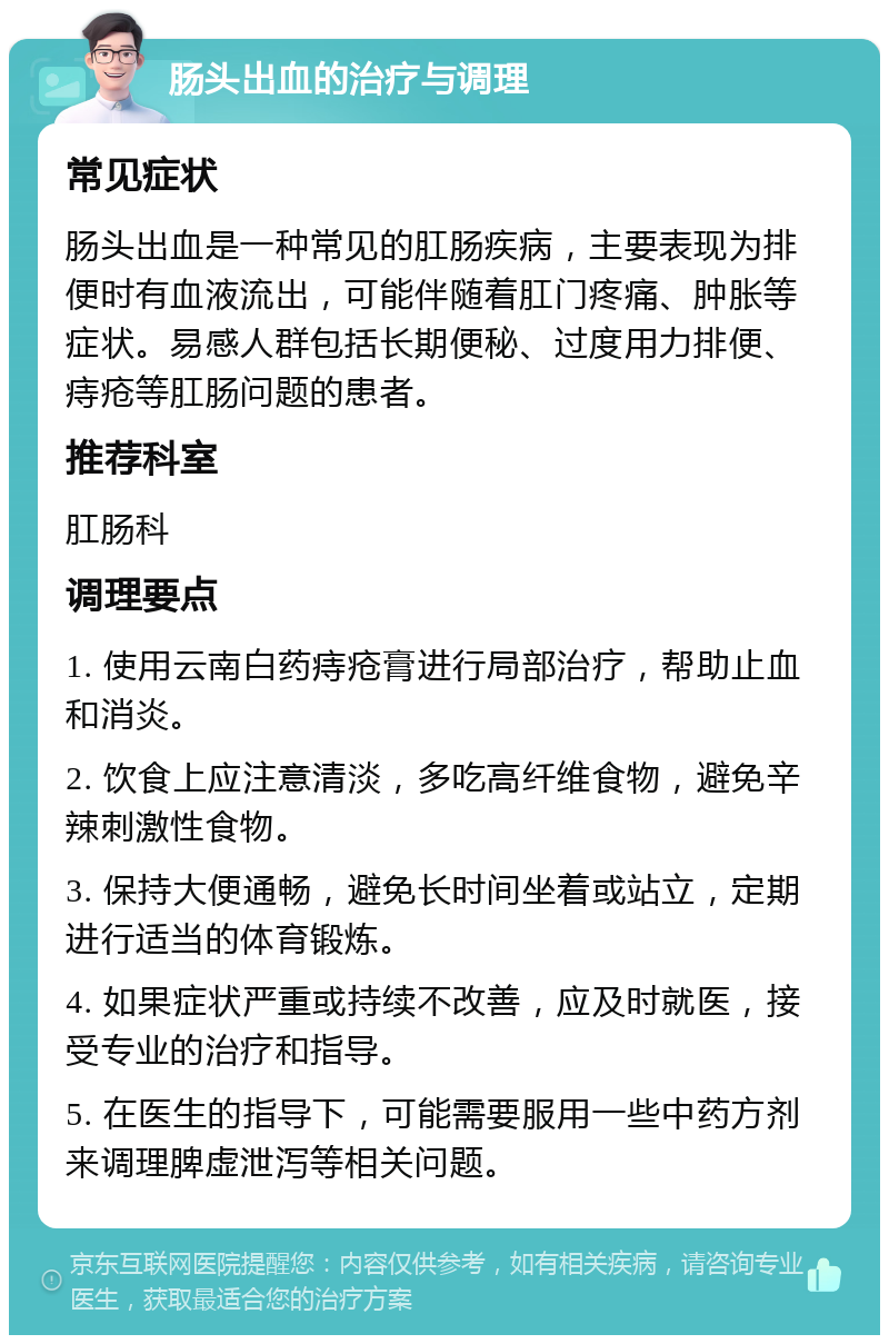 肠头出血的治疗与调理 常见症状 肠头出血是一种常见的肛肠疾病，主要表现为排便时有血液流出，可能伴随着肛门疼痛、肿胀等症状。易感人群包括长期便秘、过度用力排便、痔疮等肛肠问题的患者。 推荐科室 肛肠科 调理要点 1. 使用云南白药痔疮膏进行局部治疗，帮助止血和消炎。 2. 饮食上应注意清淡，多吃高纤维食物，避免辛辣刺激性食物。 3. 保持大便通畅，避免长时间坐着或站立，定期进行适当的体育锻炼。 4. 如果症状严重或持续不改善，应及时就医，接受专业的治疗和指导。 5. 在医生的指导下，可能需要服用一些中药方剂来调理脾虚泄泻等相关问题。