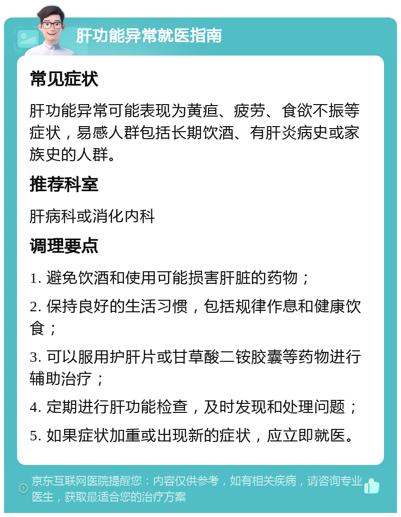 肝功能异常就医指南 常见症状 肝功能异常可能表现为黄疸、疲劳、食欲不振等症状，易感人群包括长期饮酒、有肝炎病史或家族史的人群。 推荐科室 肝病科或消化内科 调理要点 1. 避免饮酒和使用可能损害肝脏的药物； 2. 保持良好的生活习惯，包括规律作息和健康饮食； 3. 可以服用护肝片或甘草酸二铵胶囊等药物进行辅助治疗； 4. 定期进行肝功能检查，及时发现和处理问题； 5. 如果症状加重或出现新的症状，应立即就医。