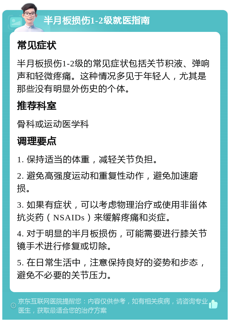 半月板损伤1-2级就医指南 常见症状 半月板损伤1-2级的常见症状包括关节积液、弹响声和轻微疼痛。这种情况多见于年轻人，尤其是那些没有明显外伤史的个体。 推荐科室 骨科或运动医学科 调理要点 1. 保持适当的体重，减轻关节负担。 2. 避免高强度运动和重复性动作，避免加速磨损。 3. 如果有症状，可以考虑物理治疗或使用非甾体抗炎药（NSAIDs）来缓解疼痛和炎症。 4. 对于明显的半月板损伤，可能需要进行膝关节镜手术进行修复或切除。 5. 在日常生活中，注意保持良好的姿势和步态，避免不必要的关节压力。