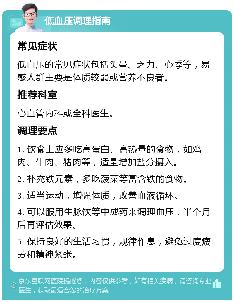 低血压调理指南 常见症状 低血压的常见症状包括头晕、乏力、心悸等，易感人群主要是体质较弱或营养不良者。 推荐科室 心血管内科或全科医生。 调理要点 1. 饮食上应多吃高蛋白、高热量的食物，如鸡肉、牛肉、猪肉等，适量增加盐分摄入。 2. 补充铁元素，多吃菠菜等富含铁的食物。 3. 适当运动，增强体质，改善血液循环。 4. 可以服用生脉饮等中成药来调理血压，半个月后再评估效果。 5. 保持良好的生活习惯，规律作息，避免过度疲劳和精神紧张。