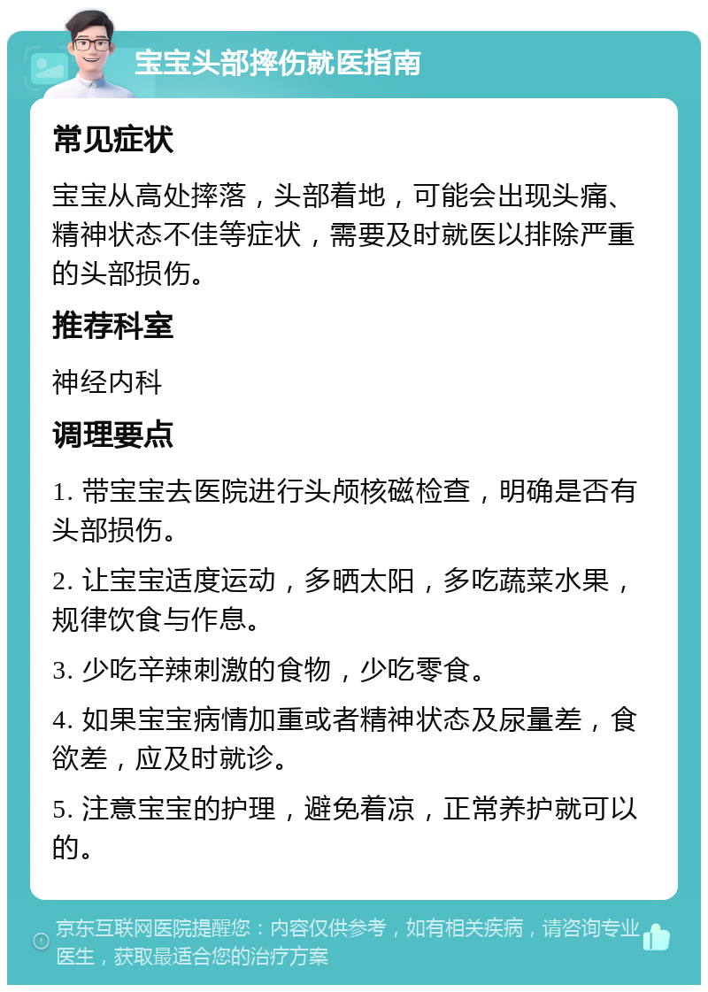 宝宝头部摔伤就医指南 常见症状 宝宝从高处摔落，头部着地，可能会出现头痛、精神状态不佳等症状，需要及时就医以排除严重的头部损伤。 推荐科室 神经内科 调理要点 1. 带宝宝去医院进行头颅核磁检查，明确是否有头部损伤。 2. 让宝宝适度运动，多晒太阳，多吃蔬菜水果，规律饮食与作息。 3. 少吃辛辣刺激的食物，少吃零食。 4. 如果宝宝病情加重或者精神状态及尿量差，食欲差，应及时就诊。 5. 注意宝宝的护理，避免着凉，正常养护就可以的。