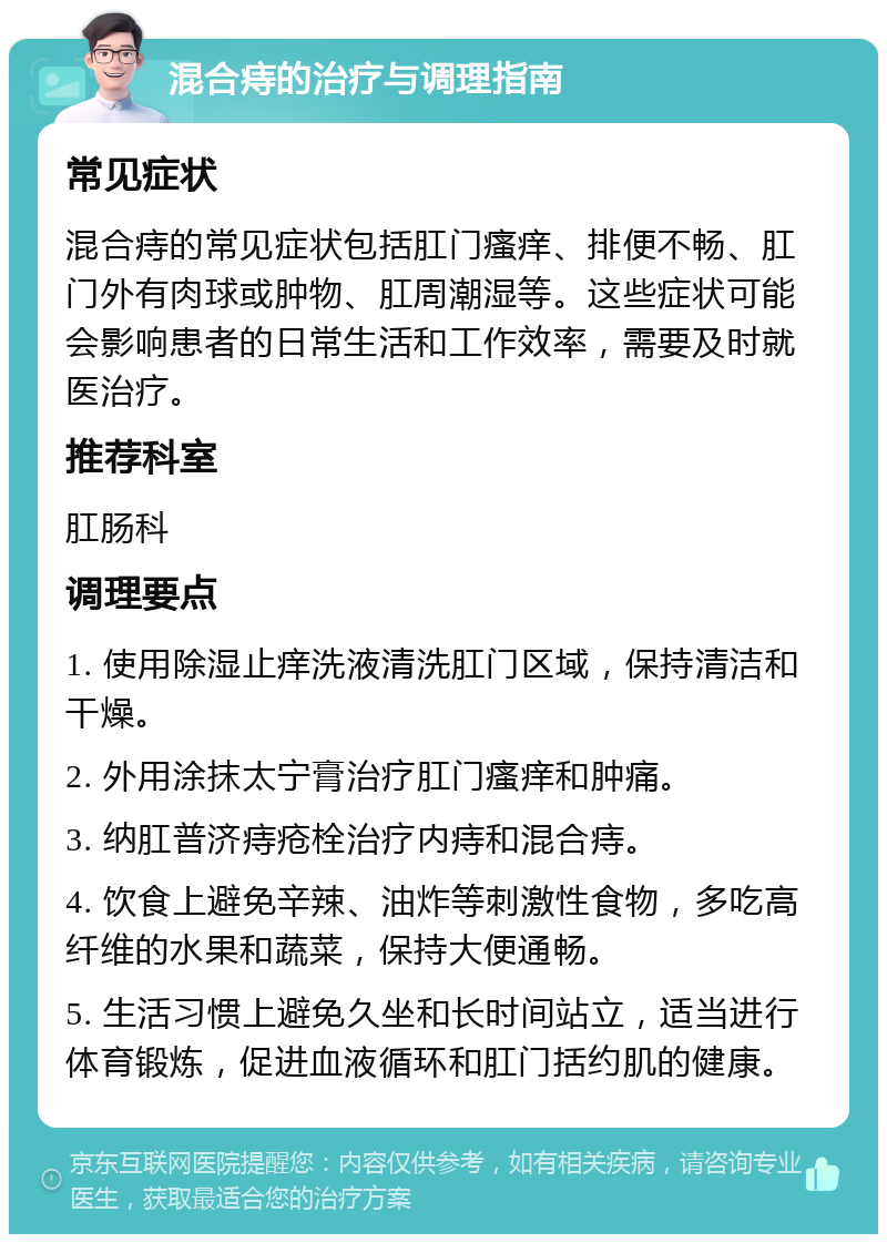 混合痔的治疗与调理指南 常见症状 混合痔的常见症状包括肛门瘙痒、排便不畅、肛门外有肉球或肿物、肛周潮湿等。这些症状可能会影响患者的日常生活和工作效率，需要及时就医治疗。 推荐科室 肛肠科 调理要点 1. 使用除湿止痒洗液清洗肛门区域，保持清洁和干燥。 2. 外用涂抹太宁膏治疗肛门瘙痒和肿痛。 3. 纳肛普济痔疮栓治疗内痔和混合痔。 4. 饮食上避免辛辣、油炸等刺激性食物，多吃高纤维的水果和蔬菜，保持大便通畅。 5. 生活习惯上避免久坐和长时间站立，适当进行体育锻炼，促进血液循环和肛门括约肌的健康。