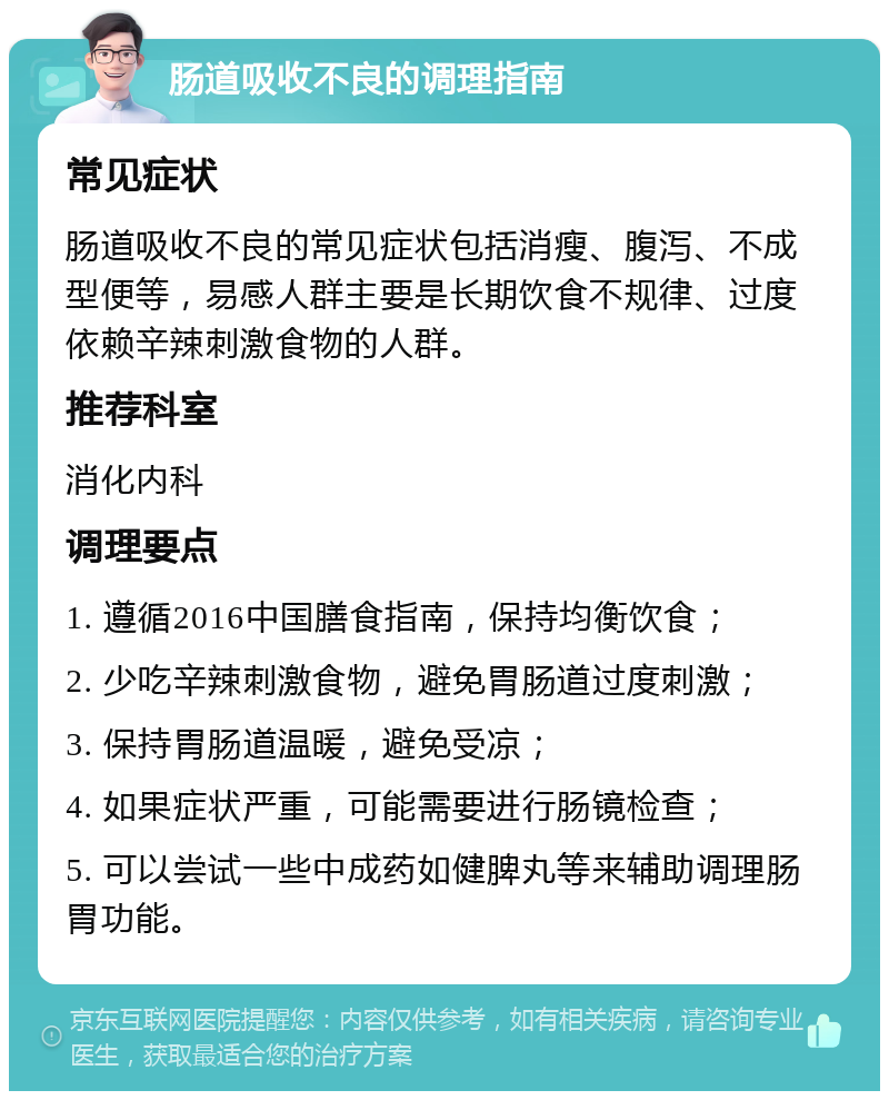 肠道吸收不良的调理指南 常见症状 肠道吸收不良的常见症状包括消瘦、腹泻、不成型便等，易感人群主要是长期饮食不规律、过度依赖辛辣刺激食物的人群。 推荐科室 消化内科 调理要点 1. 遵循2016中国膳食指南，保持均衡饮食； 2. 少吃辛辣刺激食物，避免胃肠道过度刺激； 3. 保持胃肠道温暖，避免受凉； 4. 如果症状严重，可能需要进行肠镜检查； 5. 可以尝试一些中成药如健脾丸等来辅助调理肠胃功能。