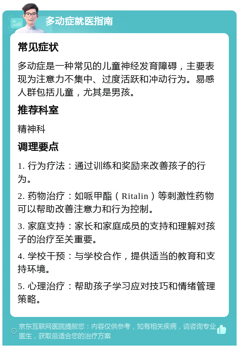 多动症就医指南 常见症状 多动症是一种常见的儿童神经发育障碍，主要表现为注意力不集中、过度活跃和冲动行为。易感人群包括儿童，尤其是男孩。 推荐科室 精神科 调理要点 1. 行为疗法：通过训练和奖励来改善孩子的行为。 2. 药物治疗：如哌甲酯（Ritalin）等刺激性药物可以帮助改善注意力和行为控制。 3. 家庭支持：家长和家庭成员的支持和理解对孩子的治疗至关重要。 4. 学校干预：与学校合作，提供适当的教育和支持环境。 5. 心理治疗：帮助孩子学习应对技巧和情绪管理策略。