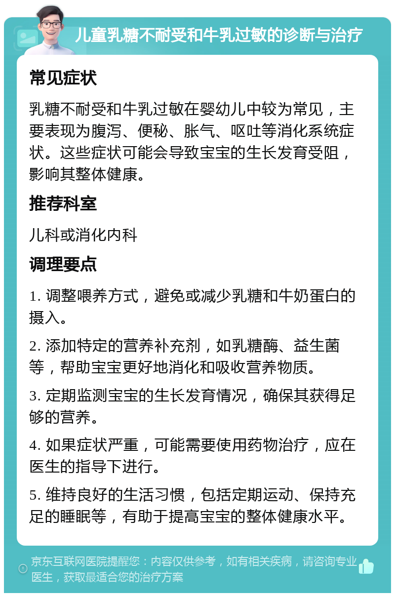 儿童乳糖不耐受和牛乳过敏的诊断与治疗 常见症状 乳糖不耐受和牛乳过敏在婴幼儿中较为常见，主要表现为腹泻、便秘、胀气、呕吐等消化系统症状。这些症状可能会导致宝宝的生长发育受阻，影响其整体健康。 推荐科室 儿科或消化内科 调理要点 1. 调整喂养方式，避免或减少乳糖和牛奶蛋白的摄入。 2. 添加特定的营养补充剂，如乳糖酶、益生菌等，帮助宝宝更好地消化和吸收营养物质。 3. 定期监测宝宝的生长发育情况，确保其获得足够的营养。 4. 如果症状严重，可能需要使用药物治疗，应在医生的指导下进行。 5. 维持良好的生活习惯，包括定期运动、保持充足的睡眠等，有助于提高宝宝的整体健康水平。