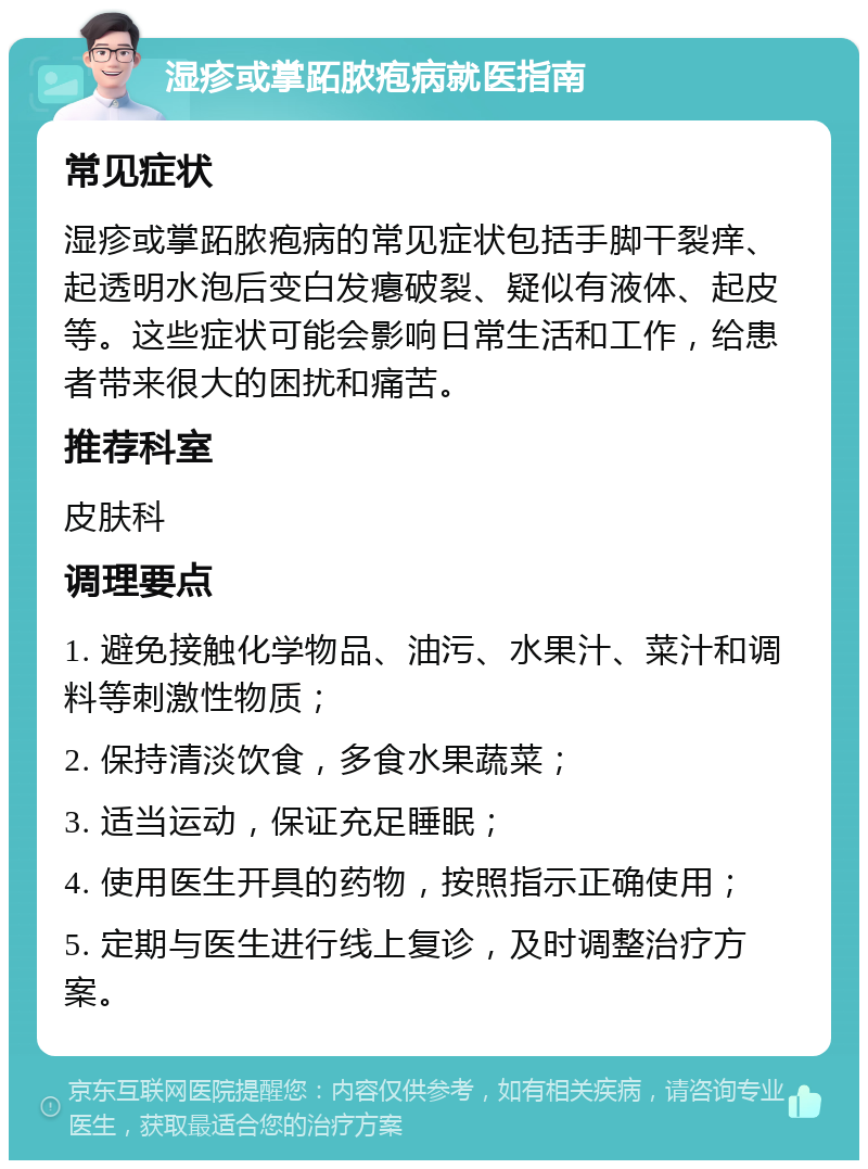 湿疹或掌跖脓疱病就医指南 常见症状 湿疹或掌跖脓疱病的常见症状包括手脚干裂痒、起透明水泡后变白发瘪破裂、疑似有液体、起皮等。这些症状可能会影响日常生活和工作，给患者带来很大的困扰和痛苦。 推荐科室 皮肤科 调理要点 1. 避免接触化学物品、油污、水果汁、菜汁和调料等刺激性物质； 2. 保持清淡饮食，多食水果蔬菜； 3. 适当运动，保证充足睡眠； 4. 使用医生开具的药物，按照指示正确使用； 5. 定期与医生进行线上复诊，及时调整治疗方案。