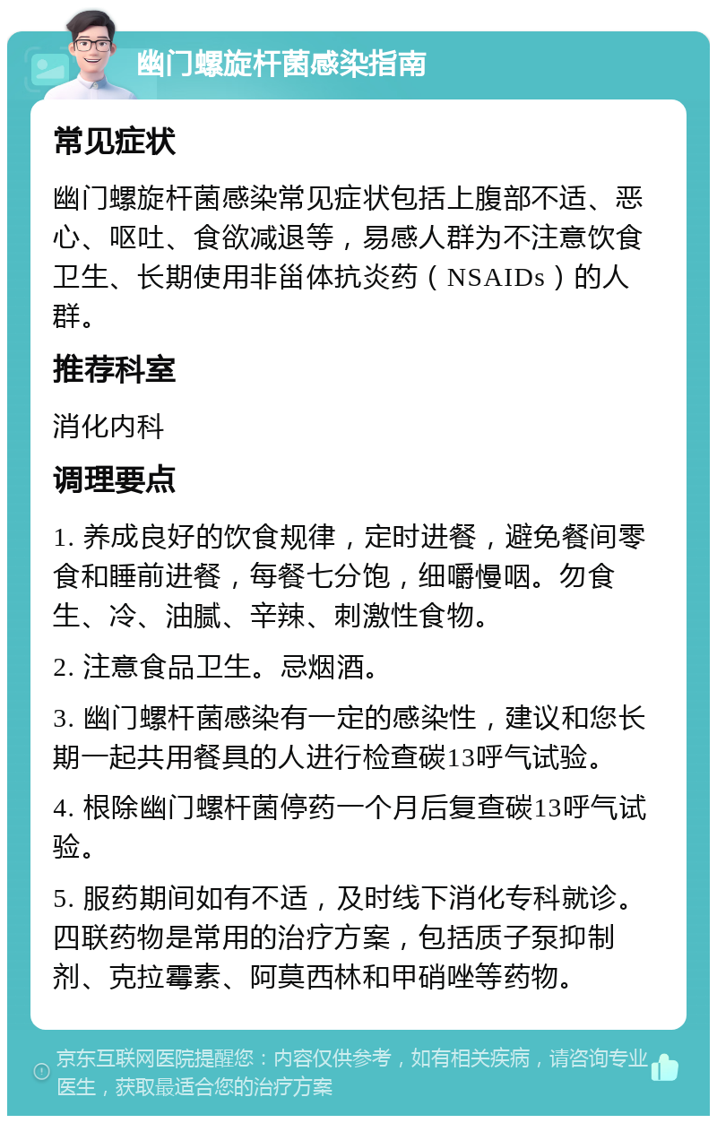 幽门螺旋杆菌感染指南 常见症状 幽门螺旋杆菌感染常见症状包括上腹部不适、恶心、呕吐、食欲减退等，易感人群为不注意饮食卫生、长期使用非甾体抗炎药（NSAIDs）的人群。 推荐科室 消化内科 调理要点 1. 养成良好的饮食规律，定时进餐，避免餐间零食和睡前进餐，每餐七分饱，细嚼慢咽。勿食生、冷、油腻、辛辣、刺激性食物。 2. 注意食品卫生。忌烟酒。 3. 幽门螺杆菌感染有一定的感染性，建议和您长期一起共用餐具的人进行检查碳13呼气试验。 4. 根除幽门螺杆菌停药一个月后复查碳13呼气试验。 5. 服药期间如有不适，及时线下消化专科就诊。四联药物是常用的治疗方案，包括质子泵抑制剂、克拉霉素、阿莫西林和甲硝唑等药物。