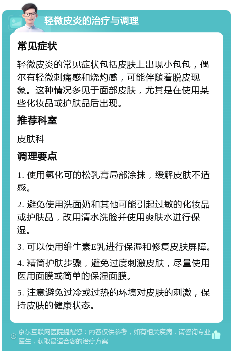 轻微皮炎的治疗与调理 常见症状 轻微皮炎的常见症状包括皮肤上出现小包包，偶尔有轻微刺痛感和烧灼感，可能伴随着脱皮现象。这种情况多见于面部皮肤，尤其是在使用某些化妆品或护肤品后出现。 推荐科室 皮肤科 调理要点 1. 使用氢化可的松乳膏局部涂抹，缓解皮肤不适感。 2. 避免使用洗面奶和其他可能引起过敏的化妆品或护肤品，改用清水洗脸并使用爽肤水进行保湿。 3. 可以使用维生素E乳进行保湿和修复皮肤屏障。 4. 精简护肤步骤，避免过度刺激皮肤，尽量使用医用面膜或简单的保湿面膜。 5. 注意避免过冷或过热的环境对皮肤的刺激，保持皮肤的健康状态。