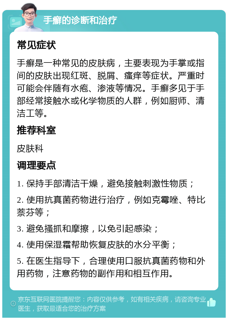 手癣的诊断和治疗 常见症状 手癣是一种常见的皮肤病，主要表现为手掌或指间的皮肤出现红斑、脱屑、瘙痒等症状。严重时可能会伴随有水疱、渗液等情况。手癣多见于手部经常接触水或化学物质的人群，例如厨师、清洁工等。 推荐科室 皮肤科 调理要点 1. 保持手部清洁干燥，避免接触刺激性物质； 2. 使用抗真菌药物进行治疗，例如克霉唑、特比萘芬等； 3. 避免搔抓和摩擦，以免引起感染； 4. 使用保湿霜帮助恢复皮肤的水分平衡； 5. 在医生指导下，合理使用口服抗真菌药物和外用药物，注意药物的副作用和相互作用。