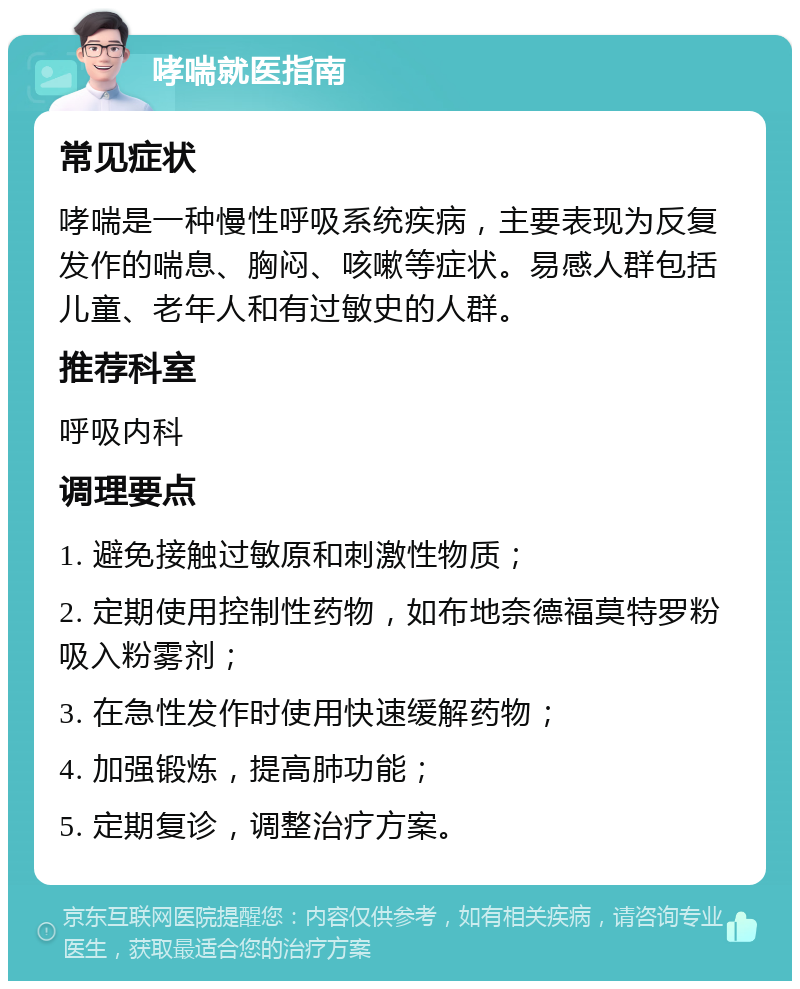 哮喘就医指南 常见症状 哮喘是一种慢性呼吸系统疾病，主要表现为反复发作的喘息、胸闷、咳嗽等症状。易感人群包括儿童、老年人和有过敏史的人群。 推荐科室 呼吸内科 调理要点 1. 避免接触过敏原和刺激性物质； 2. 定期使用控制性药物，如布地奈德福莫特罗粉吸入粉雾剂； 3. 在急性发作时使用快速缓解药物； 4. 加强锻炼，提高肺功能； 5. 定期复诊，调整治疗方案。