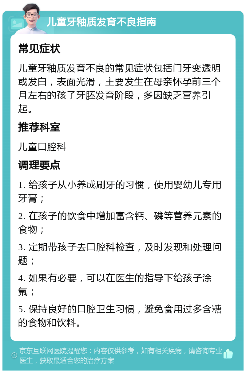 儿童牙釉质发育不良指南 常见症状 儿童牙釉质发育不良的常见症状包括门牙变透明或发白，表面光滑，主要发生在母亲怀孕前三个月左右的孩子牙胚发育阶段，多因缺乏营养引起。 推荐科室 儿童口腔科 调理要点 1. 给孩子从小养成刷牙的习惯，使用婴幼儿专用牙膏； 2. 在孩子的饮食中增加富含钙、磷等营养元素的食物； 3. 定期带孩子去口腔科检查，及时发现和处理问题； 4. 如果有必要，可以在医生的指导下给孩子涂氟； 5. 保持良好的口腔卫生习惯，避免食用过多含糖的食物和饮料。