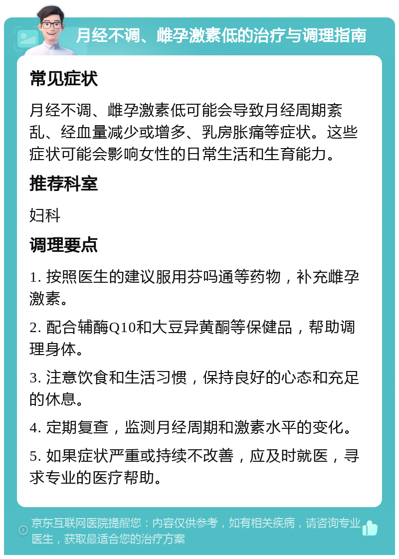 月经不调、雌孕激素低的治疗与调理指南 常见症状 月经不调、雌孕激素低可能会导致月经周期紊乱、经血量减少或增多、乳房胀痛等症状。这些症状可能会影响女性的日常生活和生育能力。 推荐科室 妇科 调理要点 1. 按照医生的建议服用芬吗通等药物，补充雌孕激素。 2. 配合辅酶Q10和大豆异黄酮等保健品，帮助调理身体。 3. 注意饮食和生活习惯，保持良好的心态和充足的休息。 4. 定期复查，监测月经周期和激素水平的变化。 5. 如果症状严重或持续不改善，应及时就医，寻求专业的医疗帮助。